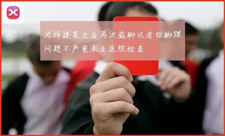 沈梓捷复出后再次崴脚记者称脚踝问题不严重未去医院检查