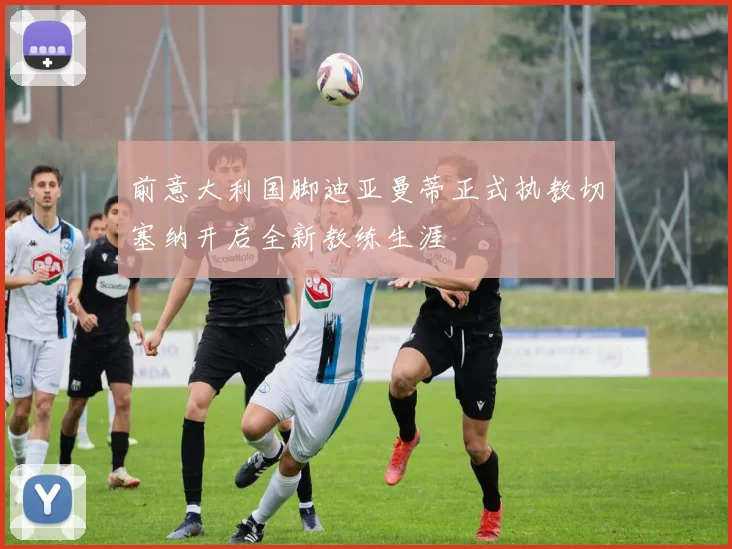 前意大利国脚迪亚曼蒂正式执教切塞纳开启全新教练生涯