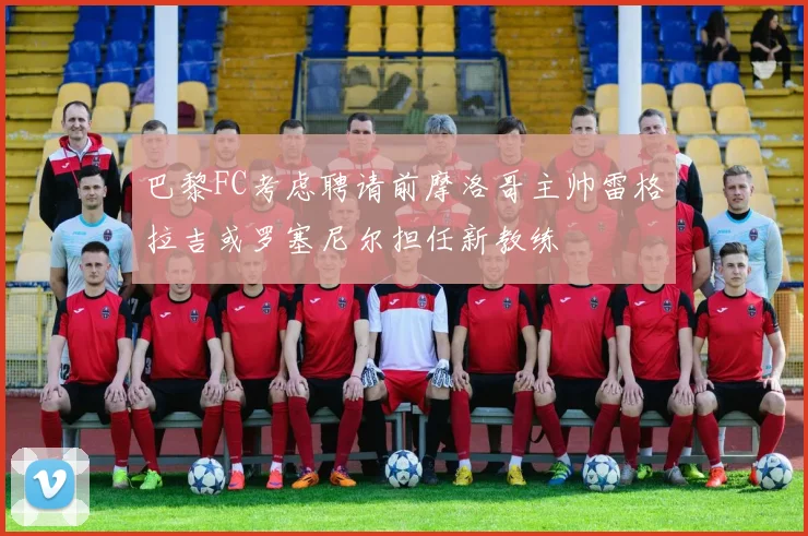 巴黎FC考虑聘请前摩洛哥主帅雷格拉吉或罗塞尼尔担任新教练