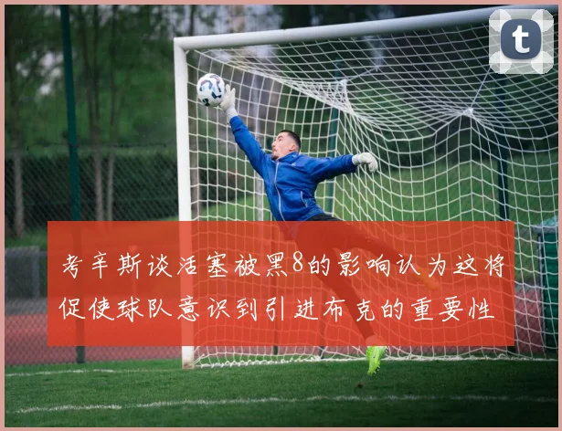 考辛斯谈活塞被黑8的影响认为这将促使球队意识到引进布克的重要性
