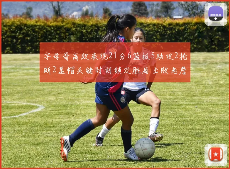 字母哥高效表现21分6篮板5助攻2抢断2盖帽关键时刻锁定胜局击败老詹
