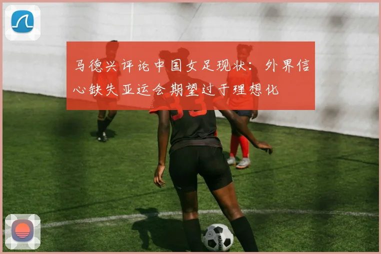 马德兴评论中国女足现状：外界信心缺失亚运会期望过于理想化
