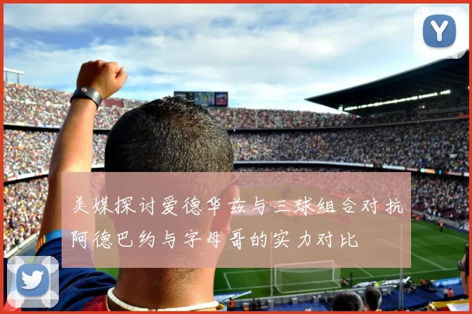 美媒探讨爱德华兹与三球组合对抗阿德巴约与字母哥的实力对比