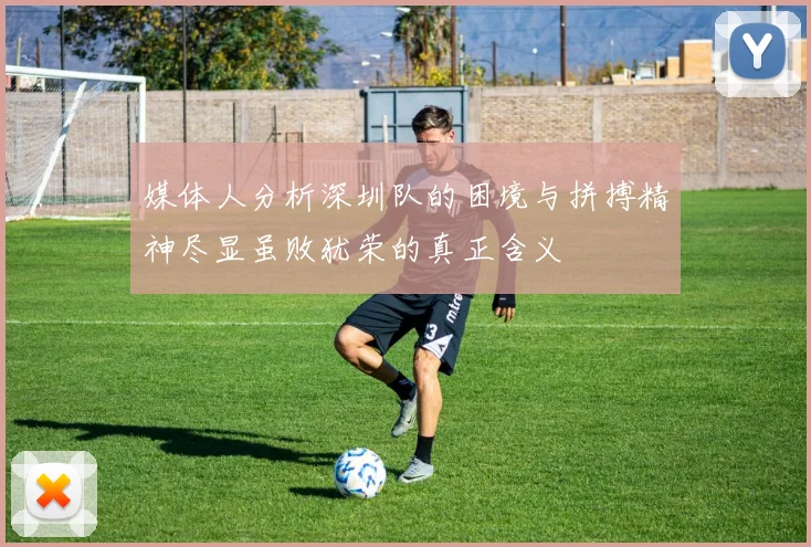 媒体人分析深圳队的困境与拼搏精神尽显虽败犹荣的真正含义