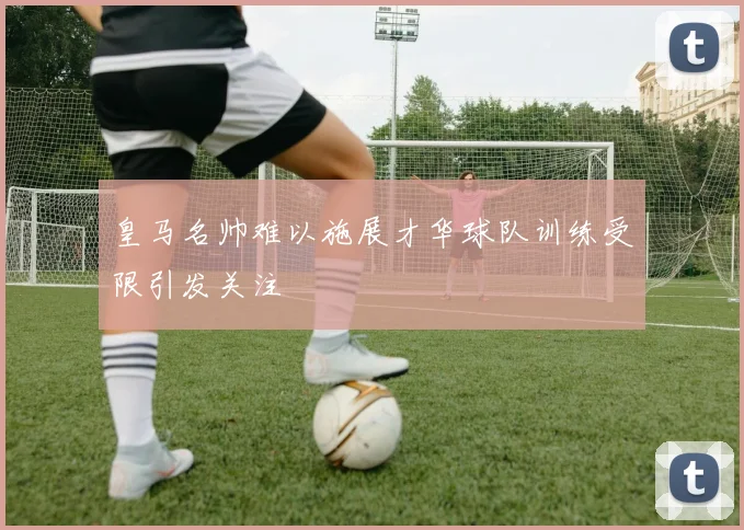 皇马名帅难以施展才华球队训练受限引发关注