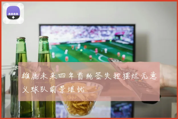 雄鹿未来四年首轮签失控摆烂无意义球队前景堪忧