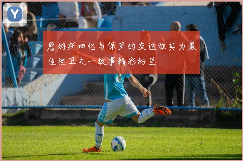 詹姆斯回忆与保罗的友谊称其为最佳控卫之一故事精彩纷呈