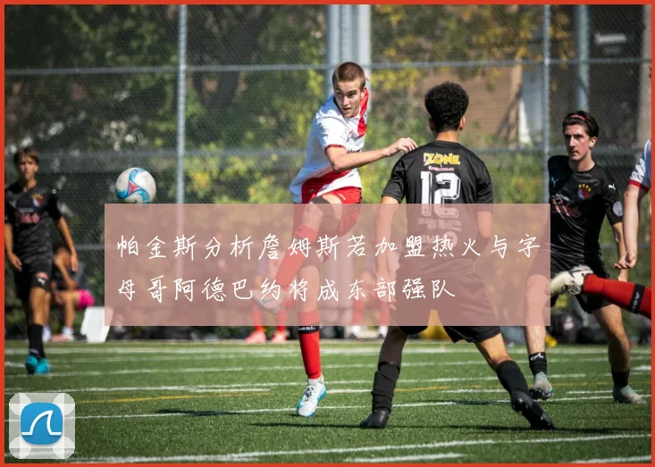 帕金斯分析詹姆斯若加盟热火与字母哥阿德巴约将成东部强队