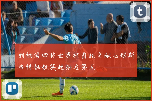 利物浦四将世界杯首轮贡献七球斯洛特执教英超排名第五