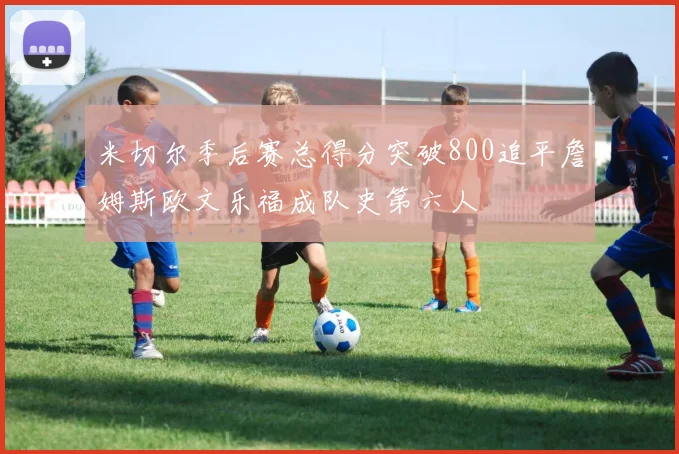 米切尔季后赛总得分突破800追平詹姆斯欧文乐福成队史第六人