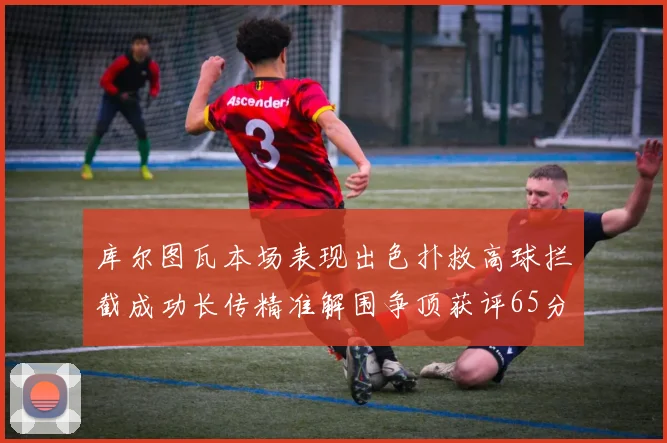 库尔图瓦本场表现出色扑救高球拦截成功长传精准解围争顶获评65分