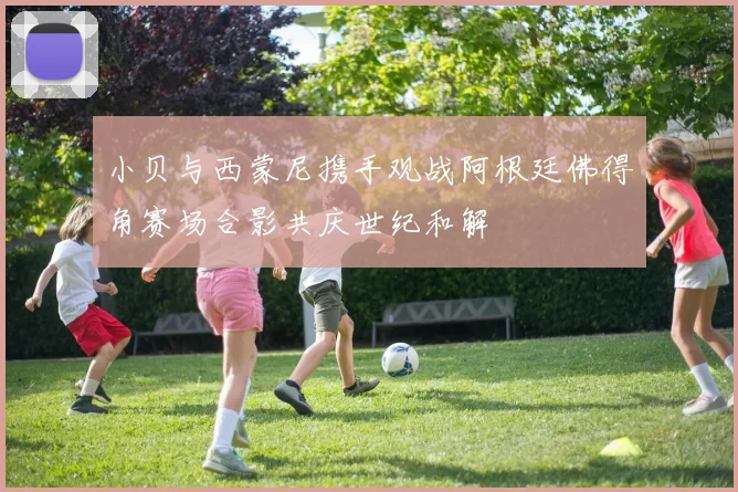 小贝与西蒙尼携手观战阿根廷佛得角赛场合影共庆世纪和解