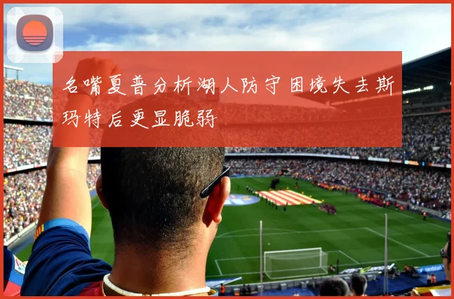 名嘴夏普分析湖人防守困境失去斯玛特后更显脆弱