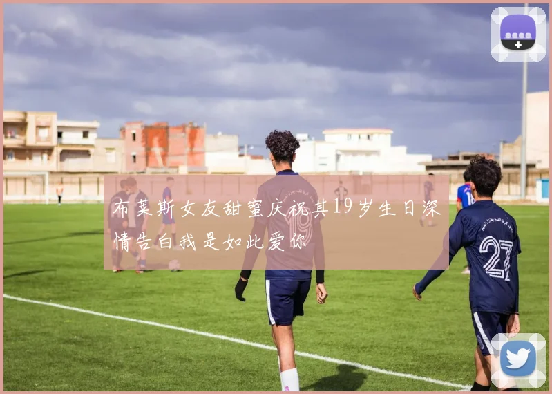 布莱斯女友甜蜜庆祝其19岁生日深情告白我是如此爱你