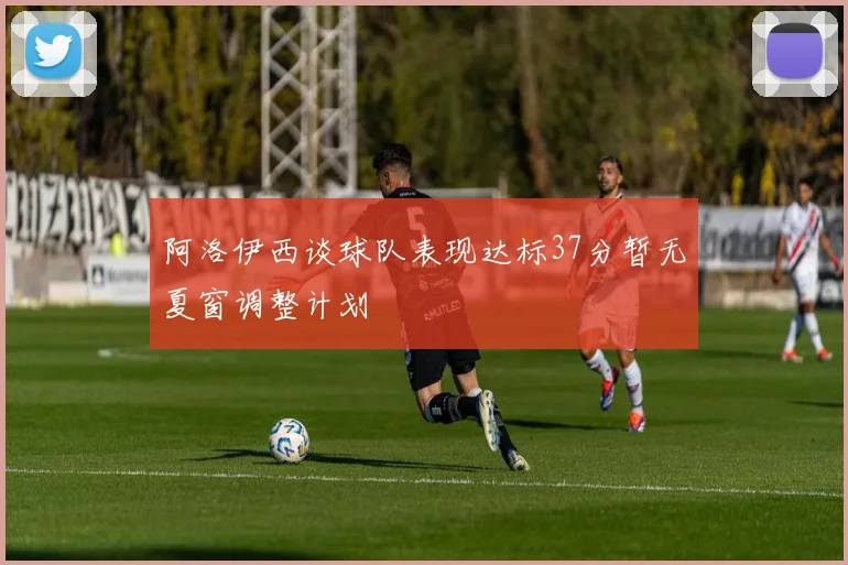 阿洛伊西谈球队表现达标37分暂无夏窗调整计划