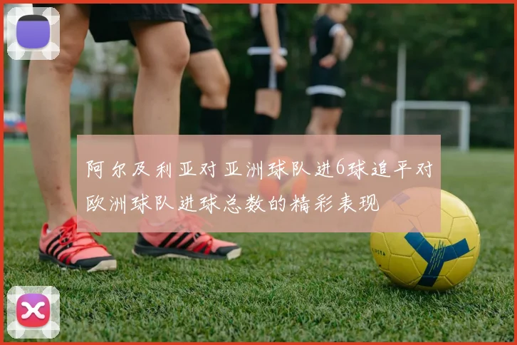 阿尔及利亚对亚洲球队进6球追平对欧洲球队进球总数的精彩表现