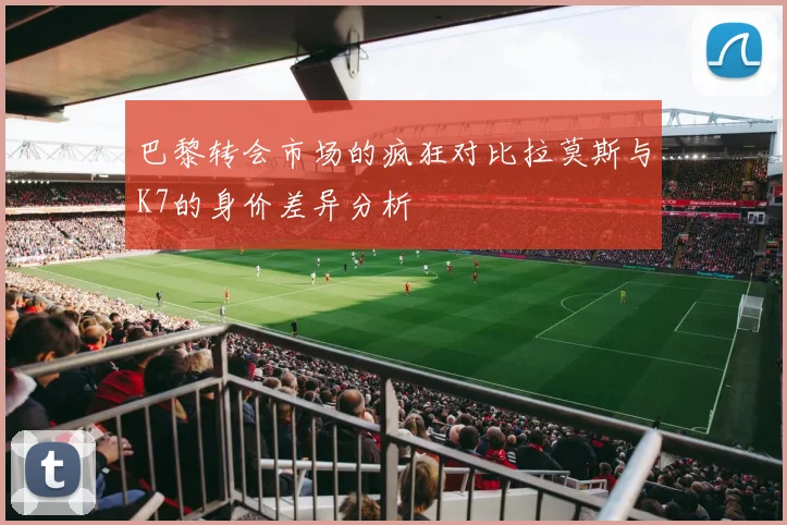 巴黎转会市场的疯狂对比拉莫斯与K7的身价差异分析