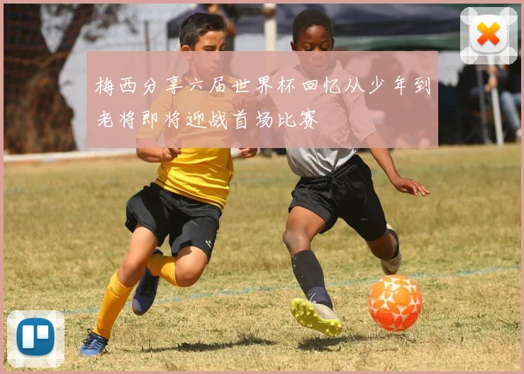 梅西分享六届世界杯回忆从少年到老将即将迎战首场比赛