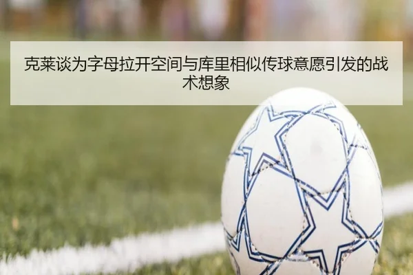 克莱谈为字母拉开空间与库里相似传球意愿引发的战术想象(fbsport)